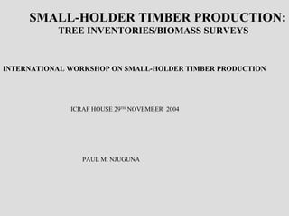 SMALL-HOLDER TIMBER PRODUCTION: TREE INVENTORIES/BIOMASS SURVEYS INTERNATIONAL WORKSHOP ON SMALL-HOLDER TIMBER PRODUCTION ICRAF HOUSE 29 TH  NOVEMBER  2004 PAUL M. NJUGUNA 