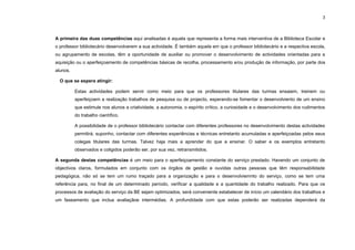 3




A primeira das duas competências aqui analisadas é aquela que representa a forma mais interventiva de a Biblioteca Escolar e
o professor bibliotecário desenvolverem a sua actividade. É também aquela em que o professor bibliotecário e a respectiva escola,
ou agrupamento de escolas, têm a oportunidade de auxiliar ou promover o desenvolvimento de actividades orientadas para a
aquisição ou o aperfeiçoamento de competências básicas de recolha, processamento e/ou produção de informação, por parte dos
alunos.

  O que se espera atingir:

          Estas actividades podem servir como meio para que os professores titulares das turmas ensaiem, treinem ou
          aperfeiçoem a realização trabalhos de pesquisa ou de projecto, esperando-se fomentar o desenvolviento de um ensino
          que estimule nos alunos a criatividade, a autonomia, o espírito crítico, a curiosidade e o desenvolvimento dos rudimentos
          do trabalho científico.

          A possibilidade de o professor bibliotecário contactar com diferentes professores no desenvolvimento destas actividades
          permitirá, suponho, contactar com diferentes experiências e técnicas entretanto acumuladas e aperfeiçoadas pelos seus
          colegas titulares das turmas. Talvez haja mais a aprender do que a ensinar. O saber e os exemplos entretanto
          observados e coligidos poderão ser, por sua vez, retransmitidos.

A segunda destas competências é um meio para o aperfeiçoamento constante do serviço prestado. Havendo um conjunto de
objectivos claros, formulados em conjunto com os órgãos de gestão e ouvidas outras pessoas que têm responsabilidade
pedagógica, não só se tem um rumo traçado para a organização e para o desenvolviemnto do serviço, como se tem uma
referência para, no final de um determinado período, verificar a qualidade e a quantidade do trabalho realizado. Para que os
processos de avaliação do serviço da BE sejam optimizados, será conveniente estabelecer de início um calendário dos trabalhos e
um faseamento que inclua avaliaçãoe intermédias. A profundidade com que estas poderão ser realizadas dependerá da
 