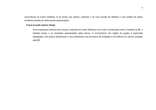 4




concorrência de outros trabalhos (e do tempo que sobrar), podendo ir de uma reunião de reflexão a uma análise de dados
recolhidos através de instrumentos padronizados.

  O que se pode esperar atingir:

         Uma progressiva melhoria dos serviços, traduzida em maior eficiência e em maior coordenação entre o trabalho da BE, o
         trabalho lectivo e os resultados apresentados pelos alunos. O envolvimento dos órgãos de gestão e supervisão
         pedagógica, dos grupos disciplinares e dos professores nos processos de avaliação e de melhoria do serviço prestado
         pela BE.
 
