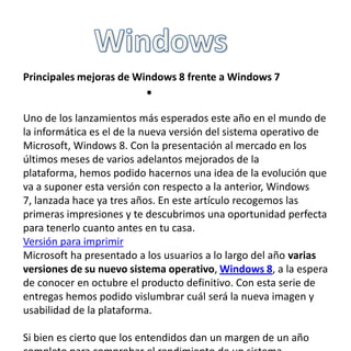 Principales mejoras de Windows 8 frente a Windows 7

.

Uno de los lanzamientos más esperados este año en el mundo de
la informática es el de la nueva versión del sistema operativo de
Microsoft, Windows 8. Con la presentación al mercado en los
últimos meses de varios adelantos mejorados de la
plataforma, hemos podido hacernos una idea de la evolución que
va a suponer esta versión con respecto a la anterior, Windows
7, lanzada hace ya tres años. En este artículo recogemos las
primeras impresiones y te descubrimos una oportunidad perfecta
para tenerlo cuanto antes en tu casa.
Versión para imprimir
Microsoft ha presentado a los usuarios a lo largo del año varias
versiones de su nuevo sistema operativo, Windows 8, a la espera
de conocer en octubre el producto definitivo. Con esta serie de
entregas hemos podido vislumbrar cuál será la nueva imagen y
usabilidad de la plataforma.
Si bien es cierto que los entendidos dan un margen de un año

 