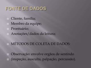 

Cliente, família;
Membro da equipe;
Prontuário;
Anotações/dados da leitura;



MÉTODOS DE COLETA DE DADOS:








Observação: envolve orgãos de sentindo
(inspeção, ausculta, palpação, percussão).

 