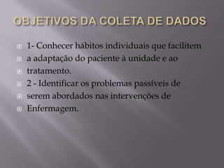 






1- Conhecer hábitos individuais que facilitem
a adaptação do paciente à unidade e ao
tratamento.
2 - Identificar os problemas passíveis de
serem abordados nas intervenções de
Enfermagem.

 