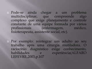 



Pode-se ainda chegar a um problema
multidisciplinar,
que
compreende
algo
complexo que exige planejamento e controle
constante de uma equipe formada por vários
profissionais
(enfermagem,
médico,
fisioterapeuta, assistente social, etc).

Por exemplo: reintegrar um adulto ao seu
trabalho após uma cirurgia mutiladora. O
raciocínio diagnóstico exige conhecimento,
habilidades
e
experiência(ALFARO
LEFEVRE,2003,p.107

 