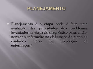 

Planejamento é a etapa onde é feita uma
avaliação das prioridades dos problemas
levantados na etapa do diagnóstico para, então,
nortear o enfermeiro na elaboração do plano de
cuidados
diário
(ou
prescrição
de
enfermagem).

 