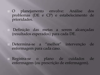 







O planejamento envolve: Análise dos
problemas (DE e CP) e estabelecimento de
prioridades.
Definição das metas a serem alcançadas
(resultados esperados) para cada DE.
Determina-se a “melhor”
enfermagem para cada caso.

intervenção

de

Registra-se o plano de cuidados de
enfermagem (ou prescrição de enfermagem).

 