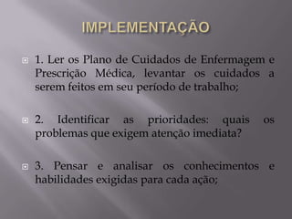 





1. Ler os Plano de Cuidados de Enfermagem e
Prescrição Médica, levantar os cuidados a
serem feitos em seu período de trabalho;
2. Identificar as prioridades: quais
problemas que exigem atenção imediata?

os

3. Pensar e analisar os conhecimentos e
habilidades exigidas para cada ação;

 