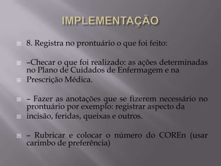 









8. Registra no prontuário o que foi feito:
–Checar o que foi realizado: as ações determinadas
no Plano de Cuidados de Enfermagem e na
Prescrição Médica.
– Fazer as anotações que se fizerem necessário no
prontuário por exemplo: registrar aspecto da
incisão, feridas, queixas e outros.

– Rubricar e colocar o número do COREn (usar
carimbo de preferência)

 