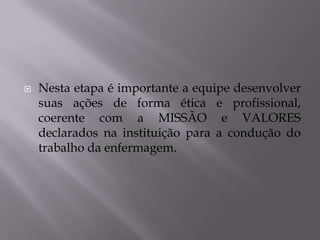 

Nesta etapa é importante a equipe desenvolver
suas ações de forma ética e profissional,
coerente com a MISSÃO e VALORES
declarados na instituição para a condução do
trabalho da enfermagem.

 