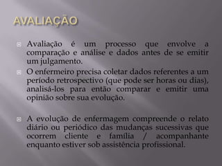 





Avaliação é um processo que envolve a
comparação e análise e dados antes de se emitir
um julgamento.
O enfermeiro precisa coletar dados referentes a um
período retrospectivo (que pode ser horas ou dias),
analisá-los para então comparar e emitir uma
opinião sobre sua evolução.
A evolução de enfermagem compreende o relato
diário ou periódico das mudanças sucessivas que
ocorrem cliente e família / acompanhante
enquanto estiver sob assistência profissional.

 