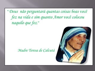 “Deus

não perguntará quantas coisas boas você
fez na vida e sim quanto Amor você colocou
naquilo que fez.”

Madre Teresa de Calcutá

 