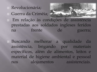 





Revolucionária;
Guerra da Criméia;
Em relação às condições de assistência
prestadas aos soldados ingleses feridos
na
frente
de
guerra;
Buscando melhorar a qualidade da
assistência, brigando por materiais
específicos, além de alimentos, leitos e
material de higiene ambiental e pessoal
nos
alojamentos
assistenciais.

 