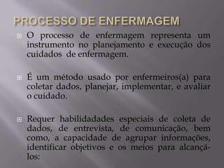 





O processo de enfermagem representa um
instrumento no planejamento e execução dos
cuidados de enfermagem.
É um método usado por enfermeiros(a) para
coletar dados, planejar, implementar, e avaliar
o cuidado.
Requer habilidadades especiais de coleta de
dados, de entrevista, de comunicação, bem
como, a capacidade de agrupar informações,
identificar objetivos e os meios para alcançálos:

 