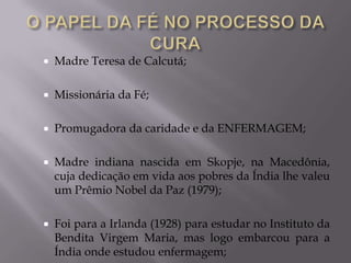 

Madre Teresa de Calcutá;



Missionária da Fé;



Promugadora da caridade e da ENFERMAGEM;



Madre indiana nascida em Skopje, na Macedônia,
cuja dedicação em vida aos pobres da Índia lhe valeu
um Prêmio Nobel da Paz (1979);



Foi para a Irlanda (1928) para estudar no Instituto da
Bendita Virgem Maria, mas logo embarcou para a
Índia onde estudou enfermagem;

 