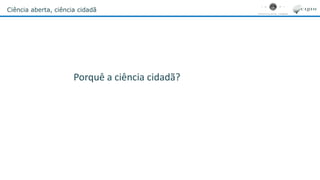 Ciência aberta, ciência cidadã
Porquê a ciência cidadã?
 
