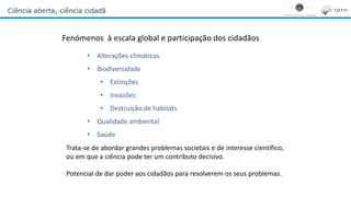 Ciência aberta, ciência cidadã
Fenómenos à escala global e participação dos cidadãos
• Alterações climáticas
• Biodiversidade
• Extinções
• Invasões
• Destruição de habitats
• Qualidade ambiental
• Saúde
Trata-se de abordar grandes problemas societais e de interesse científico,
ou em que a ciência pode ter um contributo decisivo.
Potencial de dar poder aos cidadãos para resolverem os seus problemas.
 