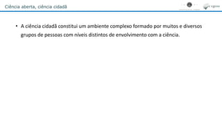 Ciência aberta, ciência cidadã
• A ciência cidadã constitui um ambiente complexo formado por muitos e diversos
grupos de pessoas com níveis distintos de envolvimento com a ciência.
 