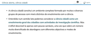 Ciência aberta, ciência cidadã
• A ciência cidadã constitui um ambiente complexo formado por muitos e diversos
grupos de pessoas com níveis distintos de envolvimento com a ciência.
• Entendida num sentido lato podemos considerar a ciência cidadã como um
envolvimento geral dos cidadãos com actividades de investigação científica. Mas
é difícil descrevê-la apenas com poucas variáveis, uma vez que cobre um número
muito diversificado de abordagens com diferentes objectivos e modos de
envolvimento.
 