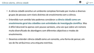 Ciência aberta, ciência cidadã
• A ciência cidadã constitui um ambiente complexo formado por muitos e diversos
grupos de pessoas com níveis distintos de envolvimento com a ciência.
• Entendida num sentido lato podemos considerar a ciência cidadã como um
envolvimento geral dos cidadãos com actividades de investigação científica. Mas
é difícil descrevê-la apenas com poucas variáveis, uma vez que cobre um número
muito diversificado de abordagens com diferentes objectivos e modos de
envolvimento.
• Devemos entender ciência cidadã como um conceito, uma forma de pensar, em
vez de lhe atribuirmos uma etiqueta restritiva.
 
