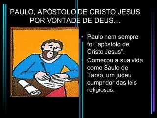PAULO, APÓSTOLO DE CRISTO JESUS
    POR VONTADE DE DEUS…

                • Paulo nem sempre
                  foi “apóstolo de
                  Cristo Jesus”.
                • Começou a sua vida
                  como Saulo de
                  Tarso, um judeu
                  cumpridor das leis
                  religiosas.
 