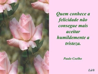 Quem conhece a felicidade não consegue mais aceitar humildemente a tristeza. Paulo Coelho Lú® 