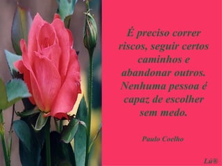 É preciso correr riscos, seguir certos caminhos e abandonar outros. Nenhuma pessoa é capaz de escolher sem medo. Paulo Coelho Lú® 
