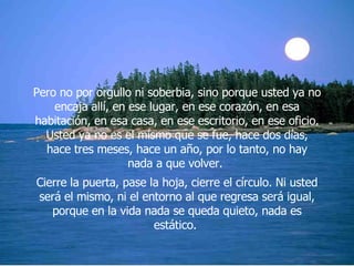 Pero no por orgullo ni soberbia, sino porque usted ya no encaja allí, en ese lugar, en ese corazón, en esa habitación, en esa casa, en ese escritorio, en ese oficio. Usted ya no es el mismo que se fue, hace dos días, hace tres meses, hace un año, por lo tanto, no hay nada a que volver.  Cierre la puerta, pase la hoja, cierre el círculo. Ni usted será el mismo, ni el entorno al que regresa será igual, porque en la vida nada se queda quieto, nada es estático.  