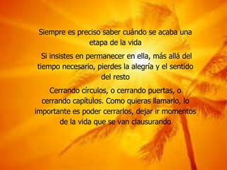 Siempre es preciso saber cuándo se acaba una etapa de la vida Si insistes en permanecer en ella, más allá del tiempo necesario, pierdes la alegría y el sentido del resto Cerrando círculos, o cerrando puertas, o cerrando capítulos. Como quieras llamarlo, lo importante es poder cerrarlos, dejar ir momentos de la vida que se van clausurando 