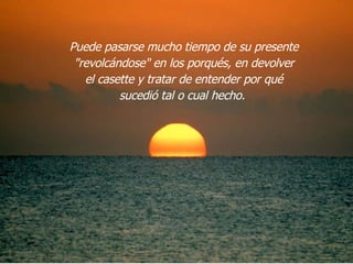 Puede pasarse mucho tiempo de su presente "revolcándose" en los porqués, en devolver el casette y tratar de entender por qué sucedió tal o cual hecho.  