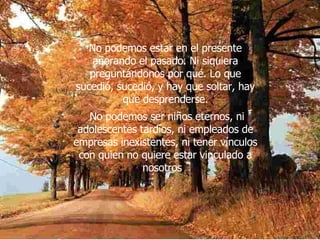 No podemos estar en el presente añorando el pasado. Ni siquiera preguntándonos por qué. Lo que sucedió, sucedió, y hay que soltar, hay que desprenderse. No podemos ser niños eternos, ni adolescentes tardíos, ni empleados de empresas inexistentes, ni tener vínculos con quien no quiere estar vinculado a nosotros .  