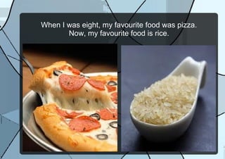 When I was eight, my favourite food was pizza.
Now, my favourite food is rice.
 