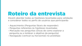 Devem abordar todas as hipóteses levantadas para validação
e considerar todos os perfis de usuários que participarão
- Aquecimento (Perguntas fáceis de responder)
- Perguntas referentes às hipóteses levantadas
- Marcação nas perguntas (Dicas de como explorar a
pergunta ou a lembrar o objetivo da pergunta)
- Navegação (vertical ou horizontal) no protótipo
Roteiro da entrevista
 