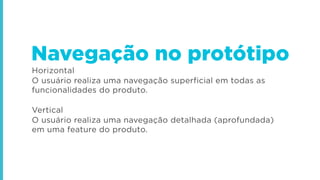 Horizontal
O usuário realiza uma navegação superficial em todas as
funcionalidades do produto.
Vertical
O usuário realiza uma navegação detalhada (aprofundada)
em uma feature do produto.
Navegação no protótipo
 