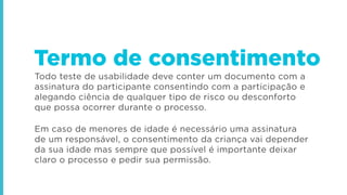 Todo teste de usabilidade deve conter um documento com a
assinatura do participante consentindo com a participação e
alegando ciência de qualquer tipo de risco ou desconforto
que possa ocorrer durante o processo.
Em caso de menores de idade é necessário uma assinatura
de um responsável, o consentimento da criança vai depender
da sua idade mas sempre que possível é importante deixar
claro o processo e pedir sua permissão.
Termo de consentimento
 
