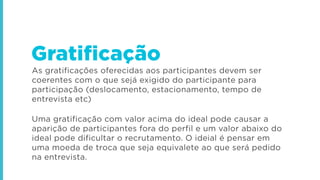 As gratificações oferecidas aos participantes devem ser
coerentes com o que sejá exigido do participante para
participação (deslocamento, estacionamento, tempo de
entrevista etc)
Uma gratificação com valor acima do ideal pode causar a
aparição de participantes fora do perfil e um valor abaixo do
ideal pode dificultar o recrutamento. O ideial é pensar em
uma moeda de troca que seja equivalete ao que será pedido
na entrevista.
Gratificação
 