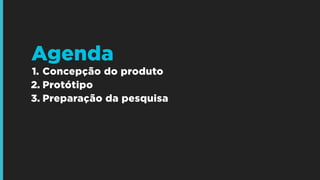 1. Concepção do produto
2. Protótipo
3. Preparação da pesquisa
Agenda
 
