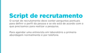 O script de recrutamento deve conter perguntas pontuais
para definir o perfil da pessoa e se ele está de acordo com o
que precisamos para realizar a pesquisa.
Para agendar uma entrevista em laboratório a primeira
abordagem normalmente é por telefone.
Script de recrutamento
 