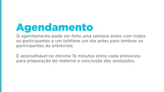 O agendamento pode ser feito uma semana antes com todos
os participantes e um telefone um dia antes para lembrar os
participantes da entrevista.
É aconselhável no mínimo 15 minutos entre cada entrevista
para preparação do material e conclusão das anotações.
Agendamento
 