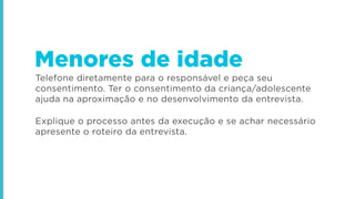 Telefone diretamente para o responsável e peça seu
consentimento. Ter o consentimento da criança/adolescente
ajuda na aproximação e no desenvolvimento da entrevista.
Explique o processo antes da execução e se achar necessário
apresente o roteiro da entrevista.
Menores de idade
 