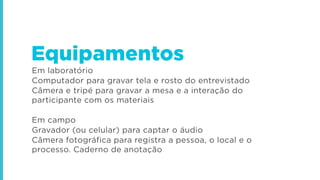 Em laboratório
Computador para gravar tela e rosto do entrevistado
Câmera e tripé para gravar a mesa e a interação do
participante com os materiais
Em campo
Gravador (ou celular) para captar o áudio
Câmera fotográfica para registra a pessoa, o local e o
processo. Caderno de anotação
Equipamentos
 