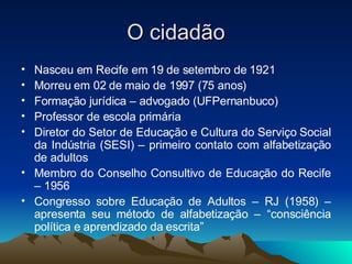 O cidadão Nasceu em Recife em 19 de setembro de 1921 Morreu em 02 de maio de 1997 (75 anos) Formação jurídica – advogado (UFPernanbuco) Professor de escola primária Diretor do Setor de Educação e Cultura do Serviço Social da Indústria (SESI) – primeiro contato com alfabetização de adultos Membro do Conselho Consultivo de Educação do Recife – 1956 Congresso sobre Educação de Adultos – RJ (1958) – apresenta seu método de alfabetização – “consciência política e aprendizado da escrita”  