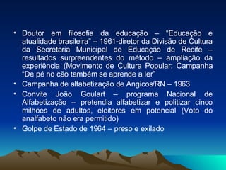 Doutor em filosofia da educação – “Educação e atualidade brasileira” – 1961-diretor da Divisão de Cultura da Secretaria Municipal de Educação de Recife – resultados surpreendentes do método – ampliação da experiência (Movimento de Cultura Popular; Campanha “De pé no cão também se aprende a ler” Campanha de alfabetização de Angicos/RN – 1963 Convite João Goulart – programa Nacional de Alfabetização – pretendia alfabetizar e politizar cinco milhões de adultos, eleitores em potencial (Voto do analfabeto não era permitido) Golpe de Estado de 1964 – preso e exilado  