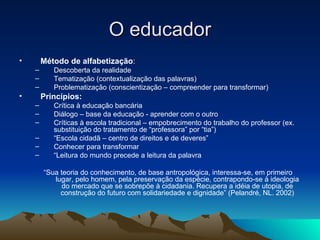 O educador Método de alfabetização : Descoberta da realidade Tematização (contextualização das palavras) Problematização (conscientização – compreender para transformar) Princípios: Crítica à educação bancária Diálogo – base da educação - aprender com o outro Críticas à escola tradicional – empobrecimento do trabalho do professor (ex. substituição do tratamento de “professora” por “tia”) “ Escola cidadã – centro de direitos e de deveres” Conhecer para transformar “ Leitura do mundo precede a leitura da palavra “ Sua teoria do conhecimento, de base antropológica, interessa-se, em primeiro lugar, pelo homem, pela preservação da espécie, contrapondo-se à ideologia do mercado que se sobrepõe à cidadania. Recupera a idéia de utopia, de construção do futuro com solidariedade e dignidade” (Pelandré, NL. 2002) 