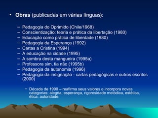 Obras  (publicadas em várias línguas): Pedagogia do Oprimido (Chile/1968) Conscientização: teoria e prática da libertação (1980) Educação como prática de liberdade (1980) Pedagogia da Esperança (1992) Cartas a Cristina (1994) A educação na cidade (1995) A sombra desta mangueira (1995a) Professora sim, tia não (1995b) Pedagogia da autonomia (1996) Pedagogia da indignação - cartas pedagógicas e outros escritos (2000) Década de 1990 – reafirma seus valores e incorpora novas categorias: alegria, esperança, rigorosidade metódica, estética, ética, autoridade.  