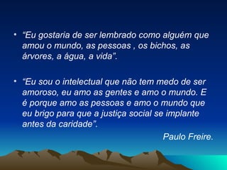 “ Eu gostaria de ser lembrado como alguém que amou o mundo, as pessoas , os bichos, as árvores, a água, a vida”. “ Eu sou o intelectual que não tem medo de ser amoroso, eu amo as gentes e amo o mundo. E é porque amo as pessoas e amo o mundo que eu brigo para que a justiça social se implante antes da caridade”.  Paulo Freire. 