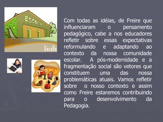 Com todas as idéias, de Freire que influenciaram o pensamento pedagógico, cabe a nos educadores refletir sobre essas expectativas reformulando e adaptando ao contexto da nossa comunidade escolar.  A pós-modernidade e a fragmentação social são vetores que constituem uma das nossa problemáticas atuais. Vamos refletir sobre  o nosso contexto e assim como Freire estaremos contribuindo para o desenvolvimento da Pedagogia.  