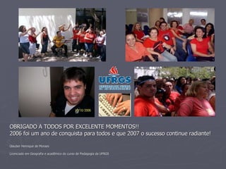 OBRIGADO A TODOS POR EXCELENTE MOMENTOS!!  2006 foi um ano de conquista para todos e que 2007 o sucesso continue radiante! Glauber Henrique de Moraes  Licenciado em Geografia e acadêmico do curso de Pedagogia da UFRGS 