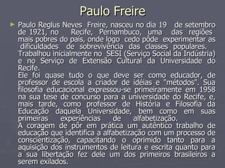 Paulo Freire Paulo Reglus Neves  Freire, nasceu no dia 19  de setembro de 1921, no  Recife,  Pernambuco,  uma  das  regiões  mais pobres do país, onde logo  cedo pôde  experimentar as  dificuldades  de  sobrevivência  das  classes  populares.  Trabalhou inicialmente no  SESI (Serviço Social da Indústria) e no Serviço de Extensão Cultural da Universidade do Recife.  Ele foi quase tudo o que deve ser como educador, de professor de escola a criador de idéias e "métodos". Sua filosofia educacional expressou-se primeiramente em 1958 na sua tese de concurso para a universidade do Recife, e, mais tarde, como professor de História e Filosofia da Educação daquela Universidade, bem como em suas primeiras experiências de alfabetização.  A coragem de pôr em prática um autêntico trabalho de educação que identifica a alfabetização com um processo de conscientização, capacitando o oprimido tanto para a aquisição dos instrumentos de leitura e escrita quanto para a sua libertação fez dele um dos primeiros brasileiros a serem exilados.  