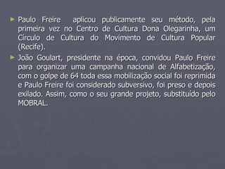 Paulo Freire  aplicou publicamente seu método, pela primeira vez no Centro de Cultura Dona Olegarinha, um Círculo de Cultura do Movimento de Cultura Popular (Recife). João Goulart, presidente na época, convidou Paulo Freire para organizar uma campanha nacional de Alfabetização, com o golpe de 64 toda essa mobilização social foi reprimida e Paulo Freire foi considerado subversivo, foi preso e depois exilado. Assim, como o seu grande projeto, substituído pelo MOBRAL.  