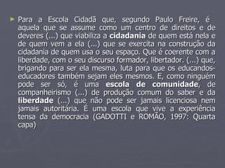 Para a Escola Cidadã que, segundo Paulo Freire, é  aquela que se assume como um centro de direitos e de deveres (...) que viabiliza a  cidadania  de quem está nela e de quem vem a ela (...) que se exercita na construção da cidadania de quem usa o seu espaço. Que é coerente com a liberdade, com o seu discurso formador, libertador. (...) que, brigando para ser ela mesma, luta para que os educandos-educadores também sejam eles mesmos. E, como ninguém pode ser só, é uma  escola de comunidade , de companheirismo (...) de produção comum do saber e da  liberdade  (...) que não pode ser jamais licenciosa nem jamais autoritária. É uma escola que vive a experiência tensa da democracia (GADOTTI e ROMÃO, 1997: Quarta capa)  