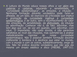 A Leitura do Mundo educa nossos olhos a ver  além   das cadeiras   e   carteiras , educando a sensibilidade, a “curiosidade epistemológica”, as emoções, a intuição.  Nenhuma formação docente verdadeira pode fazer-se alheada, de um lado, do exercício da criticidade que implica a  promoção   da   curiosidade   ingênua   à   curiosidade epistemológica , e de outro, sem o reconhecimento do valor das emoções, da sensibilidade, da  afetividade , da intuição ou adivinhação. Conhecer não é, de fato, adivinhar, mas tem algo que ver, de vez em quando, com adivinhar, com intuir. O importante, não resta dúvida, é não pararmos satisfeitos ao nível das intuições, mas submetê-las à análise metodicamente rigorosa de nossa curiosidade epistemológica. Não é possível também formação docente indiferente à boniteza e à decência que estar no mundo, com o mundo e com os outros, substantivamente, exige de nós. Não há prática docente verdadeira que não seja ela mesma um ensaio estético e ético (FREIRE, 1997:51). 